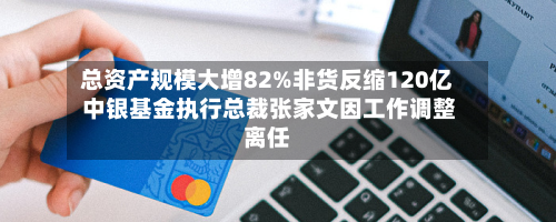 总资产规模大增82%非货反缩120亿 中银基金执行总裁张家文因工作调整离任-第2张图片