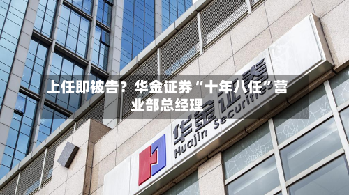 上任即被告？华金证券“十年八任”营业部总经理-第2张图片
