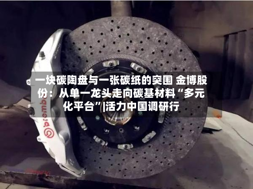 一块碳陶盘与一张碳纸的突围 金博股份：从单一龙头走向碳基材料“多元化平台”|活力中国调研行-第3张图片