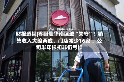 财报透视|香飘飘华南区域“失守	”！销售收入大降两成，门店减少16家 	，公司半年报扣非仍亏损-第2张图片