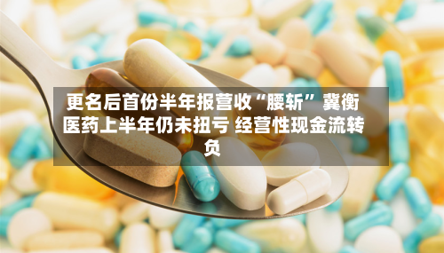 更名后首份半年报营收“腰斩	” 冀衡医药上半年仍未扭亏 经营性现金流转负-第2张图片