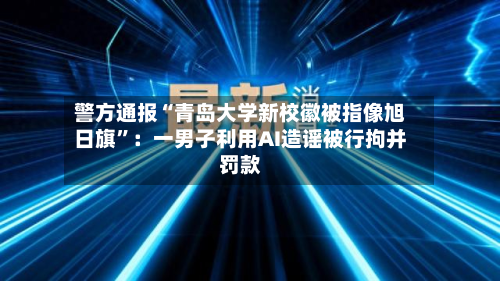 警方通报“青岛大学新校徽被指像旭日旗	”：一男子利用AI造谣被行拘并罚款-第2张图片